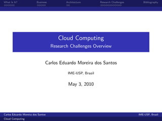 What Is It?               Business          Architecture       Research Challenges      Bibliography




                                        Cloud Computing
                                     Research Challenges Overview


                                Carlos Eduardo Moreira dos Santos

                                             IME-USP, Brazil


                                             May 3, 2010




Carlos Eduardo Moreira dos Santos                                                    IME-USP, Brazil
Cloud Computing
 