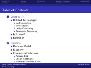 What Is It?               Business   Architecture   Research Challenges      Bibliography




Table of Contents I
       1 What Is It?
               Related Technologies
                  Grid Computing
                  Virtualization
                  Utility Computing
                  Autonomic Computing
               Is It New?
               Deﬁnition
       2 Business
               Business Model
               Elasticity
               Commercial Solutions
                  Amazon EC2
                  Google AppEngine
                  Microsoft Windows Azure
Carlos Eduardo Moreira dos Santos                                         IME-USP, Brazil
Cloud Computing
 