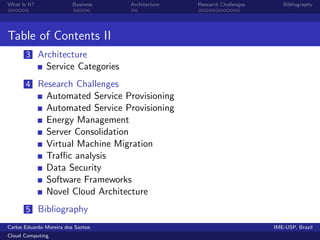 What Is It?               Business   Architecture   Research Challenges      Bibliography




Table of Contents II
       3 Architecture
               Service Categories
       4 Research Challenges
               Automated Service Provisioning
               Automated Service Provisioning
               Energy Management
               Server Consolidation
               Virtual Machine Migration
               Traﬃc analysis
               Data Security
               Software Frameworks
               Novel Cloud Architecture
       5 Bibliography
Carlos Eduardo Moreira dos Santos                                         IME-USP, Brazil
Cloud Computing
 
