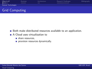 What Is It?               Business       Architecture     Research Challenges      Bibliography

Related Technologies


Grid Computing




              Both make distributed resources available to an application.
              A Cloud uses virtualization to
                       share resources,
                       provision resources dynamically.




Carlos Eduardo Moreira dos Santos                                               IME-USP, Brazil
Cloud Computing
 