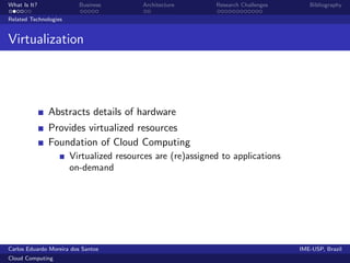 What Is It?               Business       Architecture       Research Challenges      Bibliography

Related Technologies


Virtualization




              Abstracts details of hardware
              Provides virtualized resources
              Foundation of Cloud Computing
                       Virtualized resources are (re)assigned to applications
                       on-demand




Carlos Eduardo Moreira dos Santos                                                 IME-USP, Brazil
Cloud Computing
 
