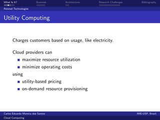 What Is It?               Business    Architecture   Research Challenges      Bibliography

Related Technologies


Utility Computing


       Charges customers based on usage, like electricity.

       Cloud providers can
              maximize resource utilization
              minimize operating costs
       using
              utility-based pricing
              on-demand resource provisioning




Carlos Eduardo Moreira dos Santos                                          IME-USP, Brazil
Cloud Computing
 