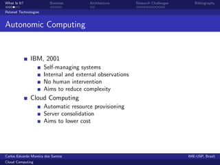 What Is It?               Business       Architecture       Research Challenges      Bibliography

Related Technologies


Autonomic Computing


              IBM, 2001
                       Self-managing systems
                       Internal and external observations
                       No human intervention
                       Aims to reduce complexity
              Cloud Computing
                       Automatic resource provisioning
                       Server consolidation
                       Aims to lower cost




Carlos Eduardo Moreira dos Santos                                                 IME-USP, Brazil
Cloud Computing
 
