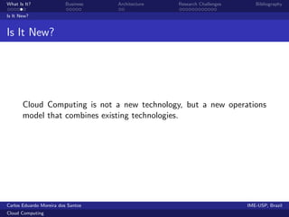 What Is It?               Business   Architecture   Research Challenges      Bibliography

Is It New?


Is It New?




       Cloud Computing is not a new technology, but a new operations
       model that combines existing technologies.




Carlos Eduardo Moreira dos Santos                                         IME-USP, Brazil
Cloud Computing
 