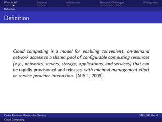 What Is It?               Business   Architecture   Research Challenges      Bibliography

Deﬁnition


Deﬁnition




       Cloud computing is a model for enabling convenient, on-demand
       network access to a shared pool of conﬁgurable computing resources
       (e.g., networks, servers, storage, applications, and services) that can
       be rapidly provisioned and released with minimal management eﬀort
       or service provider interaction. [NIST, 2009]




Carlos Eduardo Moreira dos Santos                                         IME-USP, Brazil
Cloud Computing
 