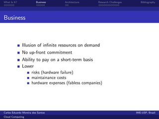 What Is It?               Business     Architecture     Research Challenges      Bibliography




Business



              Illusion of inﬁnite resources on demand
              No up-front commitment
              Ability to pay on a short-term basis
              Lower
                      risks (hardware failure)
                      maintainance costs
                      hardware expenses (fabless companies)




Carlos Eduardo Moreira dos Santos                                             IME-USP, Brazil
Cloud Computing
 