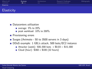 What Is It?               Business     Architecture     Research Challenges      Bibliography

Elasticity


Elasticity


              Datacenters utilization
                      average: 5% to 20%
                      peak workload: 10% to 200%
              Provisioning errors
              Surges (Animoto - 50 to 3500 servers in 3 days)
              DDoS example: 1 GB/s attack, 500 bots/EC2 instance
                      Attacker (week): 500, 000 bots × $0.03 = $15, 000
                      Cloud (hour): $360 + $100 (32 hours)




Carlos Eduardo Moreira dos Santos                                             IME-USP, Brazil
Cloud Computing
 