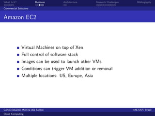 What Is It?               Business   Architecture    Research Challenges      Bibliography

Commercial Solutions


Amazon EC2



              Virtual Machines on top of Xen
              Full control of software stack
              Images can be used to launch other VMs
              Conditions can trigger VM addition or removal
              Multiple locations: US, Europe, Asia




Carlos Eduardo Moreira dos Santos                                          IME-USP, Brazil
Cloud Computing
 