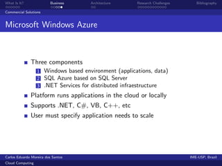 What Is It?               Business   Architecture     Research Challenges      Bibliography

Commercial Solutions


Microsoft Windows Azure



              Three components
                  1 Windows based environment (applications, data)
                  2 SQL Azure based on SQL Server
                  3 .NET Services for distributed infraestructure

              Platform runs applications in the cloud or locally
              Supports .NET, C#, VB, C++, etc
              User must specify application needs to scale




Carlos Eduardo Moreira dos Santos                                           IME-USP, Brazil
Cloud Computing
 