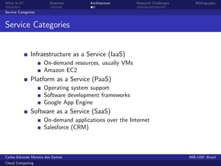 What Is It?               Business     Architecture      Research Challenges      Bibliography

Service Categories


Service Categories


               Infraestructure as a Service (IaaS)
                      On-demand resources, usually VMs
                      Amazon EC2
               Platform as a Service (PaaS)
                      Operating system support
                      Software development frameworks
                      Google App Engine
               Software as a Service (SaaS)
                      On-demand applications over the Internet
                      Salesforce (CRM)



Carlos Eduardo Moreira dos Santos                                              IME-USP, Brazil
Cloud Computing
 