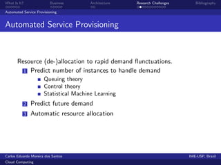 What Is It?               Business      Architecture   Research Challenges      Bibliography

Automated Service Provisioning


Automated Service Provisioning



       Resource (de-)allocation to rapid demand ﬂunctuations.
         1 Predict number of instances to handle demand
                      Queuing theory
                      Control theory
                      Statistical Machine Learning
          2   Predict future demand
          3   Automatic resource allocation




Carlos Eduardo Moreira dos Santos                                            IME-USP, Brazil
Cloud Computing
 