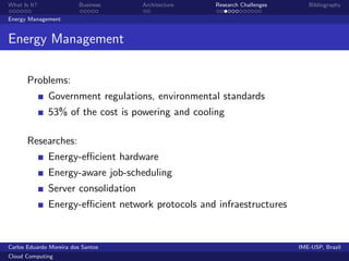 What Is It?               Business   Architecture   Research Challenges      Bibliography

Energy Management


Energy Management

       Problems:
              Government regulations, environmental standards
              53% of the cost is powering and cooling

       Researches:
              Energy-eﬃcient hardware
              Energy-aware job-scheduling
              Server consolidation
              Energy-eﬃcient network protocols and infraestructures


Carlos Eduardo Moreira dos Santos                                         IME-USP, Brazil
Cloud Computing
 