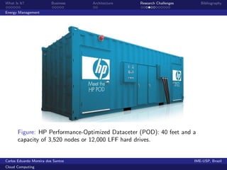What Is It?               Business   Architecture   Research Challenges      Bibliography

Energy Management




       Figure: HP Performance-Optimized Dataceter (POD): 40 feet and a
       capacity of 3,520 nodes or 12,000 LFF hard drives.


Carlos Eduardo Moreira dos Santos                                         IME-USP, Brazil
Cloud Computing
 