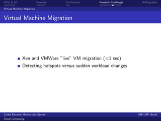 What Is It?                 Business   Architecture   Research Challenges      Bibliography

Virtual Machine Migration


Virtual Machine Migration




              Xen and VMWare ”live” VM migration (<1 sec)
              Detecting hotspots versus sudden workload changes




Carlos Eduardo Moreira dos Santos                                           IME-USP, Brazil
Cloud Computing
 