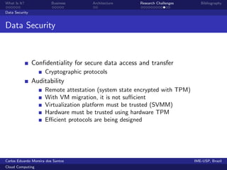 What Is It?               Business     Architecture     Research Challenges      Bibliography

Data Security


Data Security



                Conﬁdentiality for secure data access and transfer
                      Cryptographic protocols
                Auditability
                      Remote attestation (system state encrypted with TPM)
                      With VM migration, it is not suﬃcient
                      Virtualization platform must be trusted (SVMM)
                      Hardware must be trusted using hardware TPM
                      Eﬃcient protocols are being designed




Carlos Eduardo Moreira dos Santos                                             IME-USP, Brazil
Cloud Computing
 