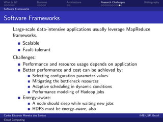 What Is It?               Business     Architecture      Research Challenges      Bibliography

Software Frameworks


Software Frameworks
       Large-scale data-intensive applications usually leverage MapReduce
       frameworks.
              Scalable
              Fault-tolerant
       Challenges:
            Performance and resource usage depends on application
            Better performance and cost can be achieved by:
                      Selecting conﬁguration parameter values
                      Mitigating the bottleneck resources
                      Adaptive scheduling in dynamic conditions
                      Performance modeling of Hadoop jobs
              Energy-aware:
                      A node should sleep while waiting new jobs
                      HDFS must be energy-aware, also
Carlos Eduardo Moreira dos Santos                                              IME-USP, Brazil
Cloud Computing
 