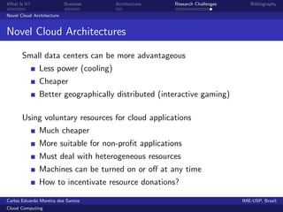 What Is It?                Business   Architecture   Research Challenges      Bibliography

Novel Cloud Architecture


Novel Cloud Architectures

       Small data centers can be more advantageous
              Less power (cooling)
              Cheaper
              Better geographically distributed (interactive gaming)

       Using voluntary resources for cloud applications
              Much cheaper
              More suitable for non-proﬁt applications
              Must deal with heterogeneous resources
              Machines can be turned on or oﬀ at any time
              How to incentivate resource donations?

Carlos Eduardo Moreira dos Santos                                          IME-USP, Brazil
Cloud Computing
 