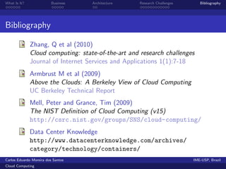 What Is It?               Business   Architecture   Research Challenges      Bibliography




Bibliography

              Zhang, Q et al (2010)
              Cloud computing: state-of-the-art and research challenges
              Journal of Internet Services and Applications 1(1):7-18
              Armbrust M et al (2009)
              Above the Clouds: A Berkeley View of Cloud Computing
              UC Berkeley Technical Report
              Mell, Peter and Grance, Tim (2009)
              The NIST Deﬁnition of Cloud Computing (v15)
              http://csrc.nist.gov/groups/SNS/cloud-computing/
              Data Center Knowledge
              http://www.datacenterknowledge.com/archives/
              category/technology/containers/
Carlos Eduardo Moreira dos Santos                                         IME-USP, Brazil
Cloud Computing
 