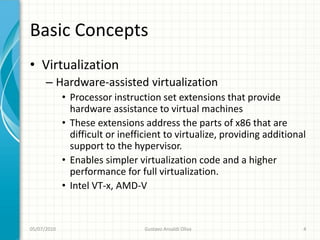 Basic Concepts
• Virtualization
      – Hardware-assisted virtualization
             • Processor instruction set extensions that provide
               hardware assistance to virtual machines
             • These extensions address the parts of x86 that are
               difficult or inefficient to virtualize, providing additional
               support to the hypervisor.
             • Enables simpler virtualization code and a higher
               performance for full virtualization.
             • Intel VT-x, AMD-V


05/07/2010                        Gustavo Ansaldi Oliva                   4
 