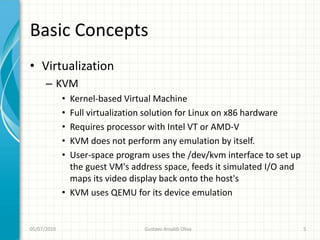 Basic Concepts
• Virtualization
      – KVM
             • Kernel-based Virtual Machine
             • Full virtualization solution for Linux on x86 hardware
             • Requires processor with Intel VT or AMD-V
             • KVM does not perform any emulation by itself.
             • User-space program uses the /dev/kvm interface to set up
               the guest VM's address space, feeds it simulated I/O and
               maps its video display back onto the host's
             • KVM uses QEMU for its device emulation


05/07/2010                       Gustavo Ansaldi Oliva                    5
 