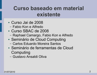 Curso baseado em material
                   existente
   ●   Curso Jai de 2008
       –   Fabio Kon e Alfredo
   ●   Curso SBAC de 2008
       –   Raphael Camargo, Fabio Kon e Alfredo
   ●   Seminário de Cloud Computing
       –   Carlos Eduardo Moreira Santos
   ●   Seminário de ferramentas de Cloud
       Computing
       –   Gustavo Ansaldi Oliva



31/07/2010                                        2
 