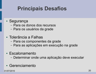 Principais Desafios

  ●   Segurança
      –   Para os donos dos recursos
      –   Para os usuários da grade

  ●   Tolerância a Falhas
      –   Para os componentes da grade
      –   Para as aplicações em execução na grade

  ●   Escalonamento
      –   Determinar onde uma aplicação deve executar

  ●   Gerenciamento
31/07/2010                                              20
 