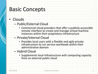 Basic Concepts
• Clouds
      – Public/External Cloud
             • Commercial cloud providers that offer a publicly-accessible
               remote interface to create and manage virtual machine
               instances within their proprietary infrastructure
      – Private/Internal Cloud
             • Provides local users with a ﬂexible and agile private
               infrastructure to run service workloads within their
               administrative domain
      – Hybrid Cloud
             • Supplements local infrastructure with computing capacity
               from an external public cloud


05/07/2010                        Gustavo Ansaldi Oliva                      6
 