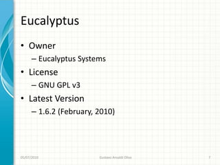 Eucalyptus
• Owner
      – Eucalyptus Systems
• License
      – GNU GPL v3
• Latest Version
      – 1.6.2 (February, 2010)




05/07/2010               Gustavo Ansaldi Oliva   7
 