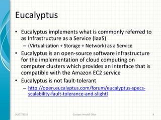 Eucalyptus
• Eucalyptus implements what is commonly referred to
  as Infrastructure as a Service (IaaS)
      – (Virtualization + Storage + Network) as a Service
• Eucalyptus is an open-source software infrastructure
  for the implementation of cloud computing on
  computer clusters which provides an interface that is
  compatible with the Amazon EC2 service
• Eucalyptus is not fault-tolerant
      – http://open.eucalyptus.com/forum/eucalyptus-specs-
        scalability-fault-tolerance-and-slightl


05/07/2010                   Gustavo Ansaldi Oliva           8
 
