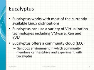 Eucalyptus
• Eucalyptus works with most of the currently
  available Linux distributions
• Eucalyptus can use a variety of Virtualization
  technologies including VMware, Xen and
  KVM
• Eucalyptus offers a community cloud (ECC)
      – Sandbox environment in which community
        members can testdrive and experiment with
        Eucalyptus

05/07/2010              Gustavo Ansaldi Oliva       9
 
