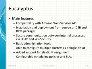 Eucalyptus
• Main features
      – Compatibility with Amazon Web Services API
      – Installation and deployment from source or DEB and
        RPM packages.
      – Secure communication between internal processes
        via SOAP and WS-Security
      – Basic administration tools
      – Able to configure multiple clusters as a single cloud
      – Added support for elastic IP assignment
      – Configurable scheduling policies and SLAs

05/07/2010                 Gustavo Ansaldi Oliva            10
 