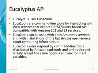 Eucalyptus API
• Eucalyptus uses Euca2ools
• Euca2ools are command-line tools for interacting with
  Web services that export a REST/Query-based API
  compatible with Amazon EC2 and S3 services.
• Euca2ools can be used with both Amazon's services
  and with installations of the Eucalyptus open-source
  cloud-computing infrastructure.
• Euca2ools were inspired by command-line tools
  distributed by Amazon (api-tools and ami-tools) and
  largely accept the same options and environment
  variables.


05/07/2010            Gustavo Ansaldi Oliva           12
 