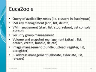 Euca2ools
• Query of availability zones (i.e. clusters in Eucalyptus)
• SSH key management (add, list, delete)
• VM management (start, list, stop, reboot, get console
  output)
• Security group management
• Volume and snapshot management (attach, list,
  detach, create, bundle, delete)
• Image management (bundle, upload, register, list,
  deregister)
• IP address management (allocate, associate, list,
  release)

05/07/2010              Gustavo Ansaldi Oliva             13
 