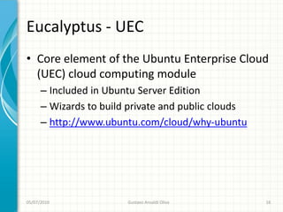Eucalyptus - UEC
• Core element of the Ubuntu Enterprise Cloud
  (UEC) cloud computing module
      – Included in Ubuntu Server Edition
      – Wizards to build private and public clouds
      – http://www.ubuntu.com/cloud/why-ubuntu




05/07/2010              Gustavo Ansaldi Oliva        16
 