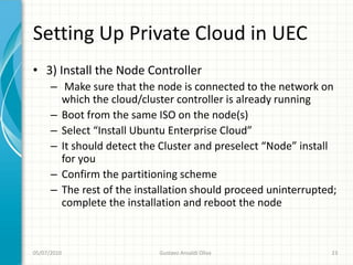 Setting Up Private Cloud in UEC
• 3) Install the Node Controller
      – Make sure that the node is connected to the network on
        which the cloud/cluster controller is already running
      – Boot from the same ISO on the node(s)
      – Select “Install Ubuntu Enterprise Cloud”
      – It should detect the Cluster and preselect “Node” install
        for you
      – Confirm the partitioning scheme
      – The rest of the installation should proceed uninterrupted;
        complete the installation and reboot the node



05/07/2010                  Gustavo Ansaldi Oliva               23
 