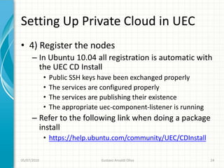 Setting Up Private Cloud in UEC
• 4) Register the nodes
      – In Ubuntu 10.04 all registration is automatic with
        the UEC CD Install
             •   Public SSH keys have been exchanged properly
             •   The services are configured properly
             •   The services are publishing their existence
             •   The appropriate uec-component-listener is running
      – Refer to the following link when doing a package
        install
             • https://help.ubuntu.com/community/UEC/CDInstall

05/07/2010                       Gustavo Ansaldi Oliva               24
 