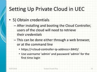 Setting Up Private Cloud in UEC
• 5) Obtain credentials
      – After installing and booting the Cloud Controller,
        users of the cloud will need to retrieve
        their credentials
      – This can be done either through a web browser,
        or at the command line
             • https://<cloud-controller-ip-address>:8443/
             • Use username 'admin' and password 'admin' for the
               first time login


05/07/2010                     Gustavo Ansaldi Oliva               25
 