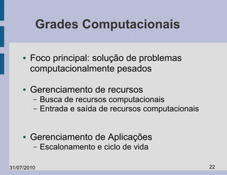 Grades Computacionais

     ●   Foco principal: solução de problemas
         computacionalmente pesados

     ●   Gerenciamento de recursos
         –   Busca de recursos computacionais
         –   Entrada e saída de recursos computacionais


     ●   Gerenciamento de Aplicações
         –   Escalonamento e ciclo de vida

31/07/2010                                                22
 