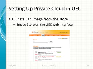 Setting Up Private Cloud in UEC
• 6) Install an image from the store
      – Image Store on the UEC web interface




05/07/2010              Gustavo Ansaldi Oliva   26
 
