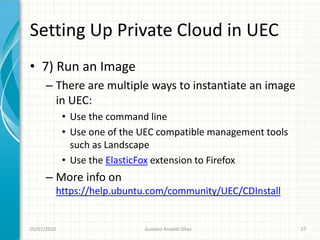 Setting Up Private Cloud in UEC
• 7) Run an Image
      – There are multiple ways to instantiate an image
        in UEC:
              • Use the command line
              • Use one of the UEC compatible management tools
                such as Landscape
              • Use the ElasticFox extension to Firefox
      – More info on
             https://help.ubuntu.com/community/UEC/CDInstall


05/07/2010                     Gustavo Ansaldi Oliva             27
 