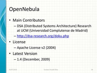 OpenNebula
• Main Contributors
      – DSA (Distributed Systems Architecture) Research
        at UCM (Universidad Complutense de Madrid)
      – http://dsa-research.org/doku.php
• License
      – Apache License v2 (2004)
• Latest Version
      – 1.4 (December, 2009)

05/07/2010              Gustavo Ansaldi Oliva         28
 