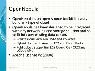 OpenNebula
• OpenNebula is an open-source toolkit to easily
  build any type of cloud
• OpenNebula has been designed to be integrated
  with any networking and storage solution and so
  to fit into any existing data center.
      – Private cloud with Xen, KVM and VMWare
      – Hybrid cloud with Amazon EC2 and ElasticHosts
      – Public cloud supporting EC2 Query, OGF OCCI and
        vCloud APIs
• Apache License v2 (2004)


20/05/2010               Gustavo Ansaldi Oliva            29
 