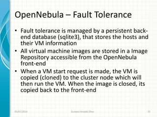 OpenNebula – Fault Tolerance
• Fault tolerance is managed by a persistent back-
  end database (sqlite3), that stores the hosts and
  their VM information
• All virtual machine images are stored in a Image
  Repository accessible from the OpenNebula
  front-end
• When a VM start request is made, the VM is
  copied (cloned) to the cluster node which will
  then run the VM. When the image is closed, its
  copied back to the front-end


05/07/2010           Gustavo Ansaldi Oliva        32
 