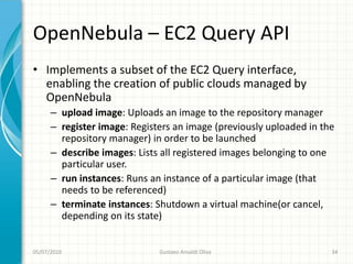 OpenNebula – EC2 Query API
• Implements a subset of the EC2 Query interface,
  enabling the creation of public clouds managed by
  OpenNebula
      – upload image: Uploads an image to the repository manager
      – register image: Registers an image (previously uploaded in the
        repository manager) in order to be launched
      – describe images: Lists all registered images belonging to one
        particular user.
      – run instances: Runs an instance of a particular image (that
        needs to be referenced)
      – terminate instances: Shutdown a virtual machine(or cancel,
        depending on its state)


05/07/2010                    Gustavo Ansaldi Oliva                  34
 
