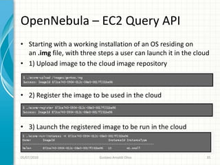OpenNebula – EC2 Query API
• Starting with a working installation of an OS residing on
  an .img file, with three steps a user can launch it in the cloud
• 1) Upload image to the cloud image repository



• 2) Register the image to be used in the cloud



• 3) Launch the registered image to be run in the cloud



05/07/2010                 Gustavo Ansaldi Oliva                 35
 
