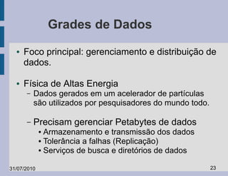 Grades de Dados
  ●   Foco principal: gerenciamento e distribuição de
      dados.

  ●   Física de Altas Energia
      –   Dados gerados em um acelerador de partículas
          são utilizados por pesquisadores do mundo todo.

      –   Precisam gerenciar Petabytes de dados
             ● Armazenamento e transmissão dos dados
             ● Tolerância a falhas (Replicação)

             ● Serviços de busca e diretórios de dados




31/07/2010                                                  23
 