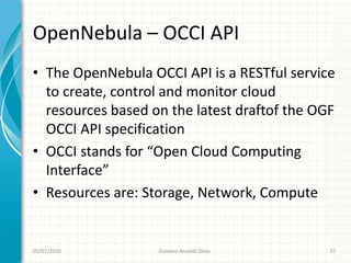OpenNebula – OCCI API
• The OpenNebula OCCI API is a RESTful service
  to create, control and monitor cloud
  resources based on the latest draftof the OGF
  OCCI API specification
• OCCI stands for “Open Cloud Computing
  Interface”
• Resources are: Storage, Network, Compute


05/07/2010         Gustavo Ansaldi Oliva      37
 