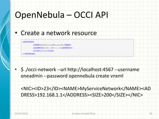 OpenNebula – OCCI API
• Create a network resource




• $ ./occi-network --url http://localhost:4567 --username
  oneadmin --password opennebula create vnxml

    <NIC><ID>23</ID><NAME>MyServiceNetwork</NAME><AD
    DRESS>192.168.1.1</ADDRESS><SIZE>200</SIZE></NIC>


05/07/2010                Gustavo Ansaldi Oliva             40
 