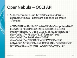 OpenNebula – OCCI API
• $ ./occi-compute --url http://localhost:4567 --
  username tinova --password opennebula create
  ~/vmxml
    <COMPUTE><ID>17</ID><NAME>MyCompute</NAM
    E><STATE>PENDING</STATE><STORAGE><DISK
    image="ab5c9770-7ade-012c-f1d5-00254bd6f386"
    dev="sda1"/><FS size="512" format="ext3"
    dev="sda3"/><SWAP size="1024"
    dev="sda2"/></STORAGE><NETWORK><NIC
    network="23" ip="192.168.0.9"/><NIC network="23"
    ip="192.168.1.1"/></NETWORK></COMPUTE>


05/07/2010             Gustavo Ansaldi Oliva        42
 