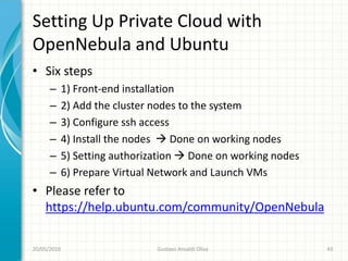 Setting Up Private Cloud with
OpenNebula and Ubuntu
• Six steps
      –      1) Front-end installation
      –      2) Add the cluster nodes to the system
      –      3) Configure ssh access
      –      4) Install the nodes  Done on working nodes
      –      5) Setting authorization  Done on working nodes
      –      6) Prepare Virtual Network and Launch VMs
• Please refer to
  https://help.ubuntu.com/community/OpenNebula

20/05/2010                      Gustavo Ansaldi Oliva           43
 